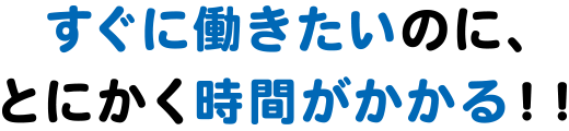 すぐに働きたいのに、とにかく時間がかかる！！